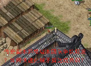 传奇副本异常版本团队争执频发?如何快速化解矛盾达成共识? 传奇副本异常版本团队争执频发?如何快速化解矛盾达成共识?