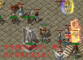 传奇游戏巅峰对决:哪款才是真正的王者? 传奇游戏巅峰对决:哪款才是真正的王者?